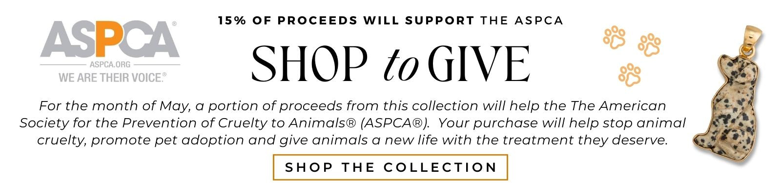 For the month of May, 15% of proceeds from this collection will help the The American Society for the Prevention of Cruelty to Animals® (ASPCA®).  Your purchase will help stop animal cruelty, promote pet adoption and give animals a new life with the treatment they deserve.