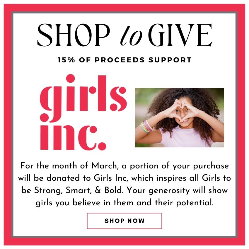 For the month of March, a portion of your purchase will be donated to Girls Inc, which inspires all Girls to be Strong, Smart, & Bold. Your generosity will show girls you believe in them and their potential.